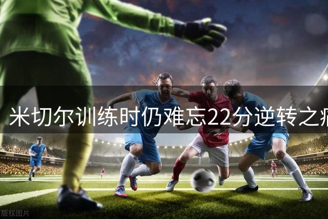 米切尔训练时仍难忘22分逆转之痛